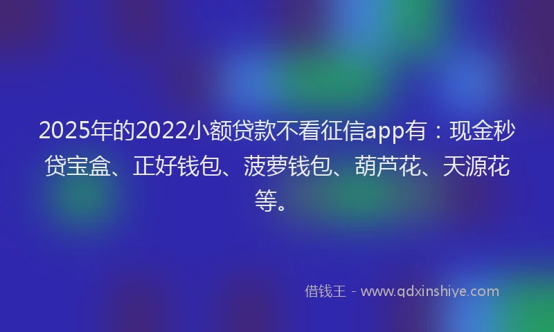 2025年的2022小额贷款不看征信app有：现金秒贷宝盒、正好钱包、菠萝钱包、葫芦花、天源花等。