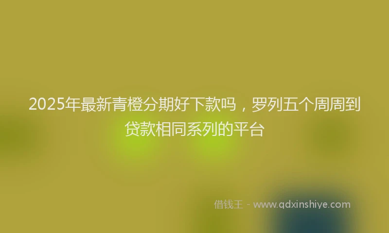 2025年最新青橙分期好下款吗，罗列五个周周到贷款相同系列的平台