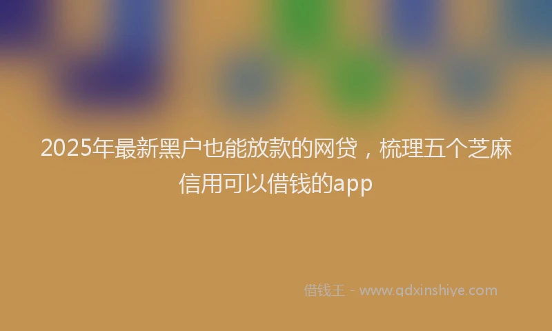 2025年最新黑户也能放款的网贷，梳理五个芝麻信用可以借钱的app