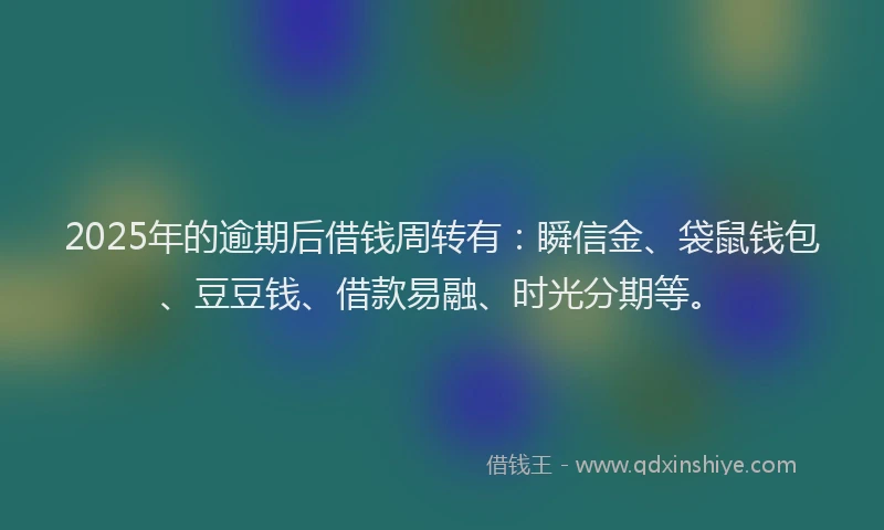 2025年的逾期后借钱周转有：瞬信金、袋鼠钱包、豆豆钱、借款易融、时光分期等。