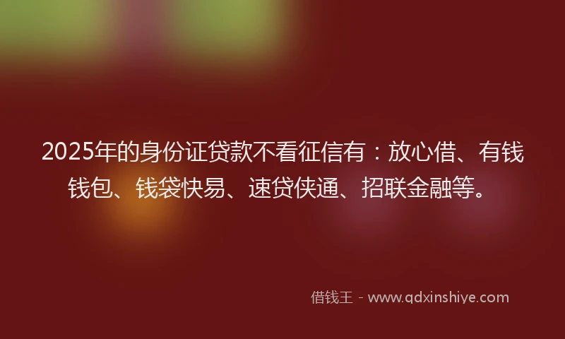 2025年的身份证贷款不看征信有：放心借、有钱钱包、钱袋快易、速贷侠通、招联金融等。
