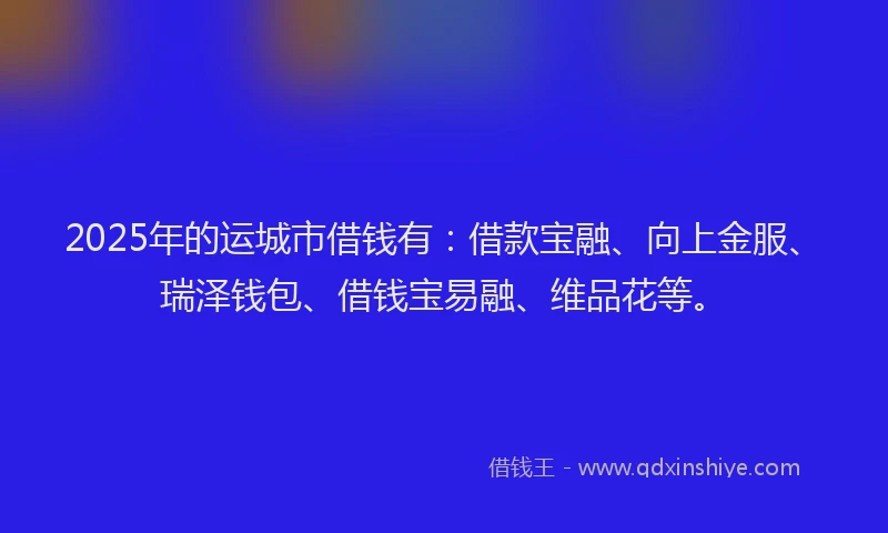2025年的运城市借钱有：借款宝融、向上金服、瑞泽钱包、借钱宝易融、维品花等。