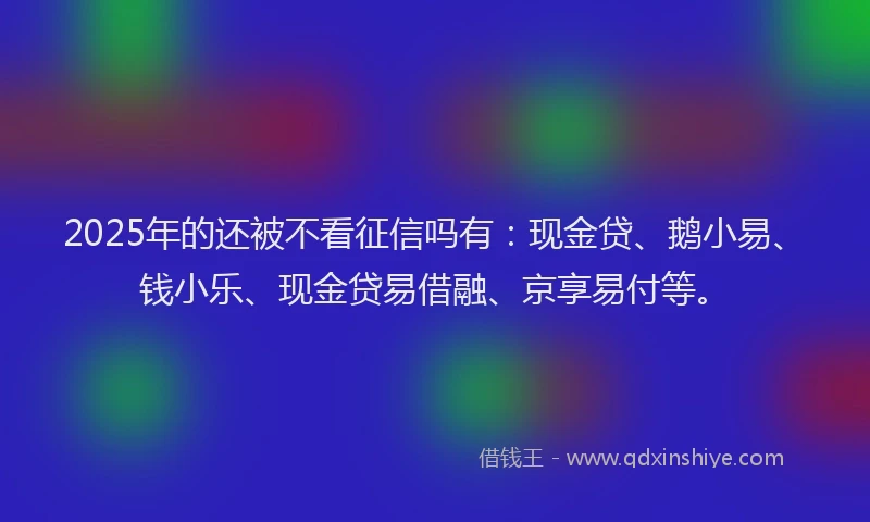 2025年的还被不看征信吗有：现金贷、鹅小易、钱小乐、现金贷易借融、京享易付等。