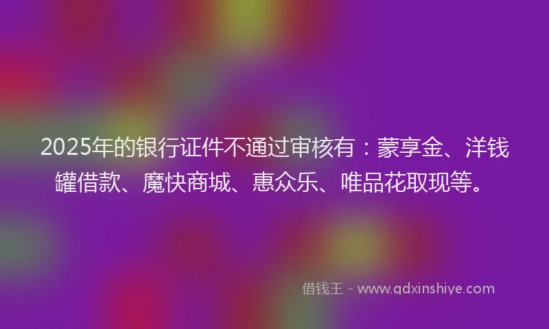 2025年的银行证件不通过审核有：蒙享金、洋钱罐借款、魔快商城、惠众乐、唯品花取现等。