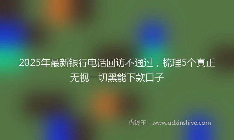 2025年最新银行电话回访不通过，梳理5个真正无视一切黑能下款口子