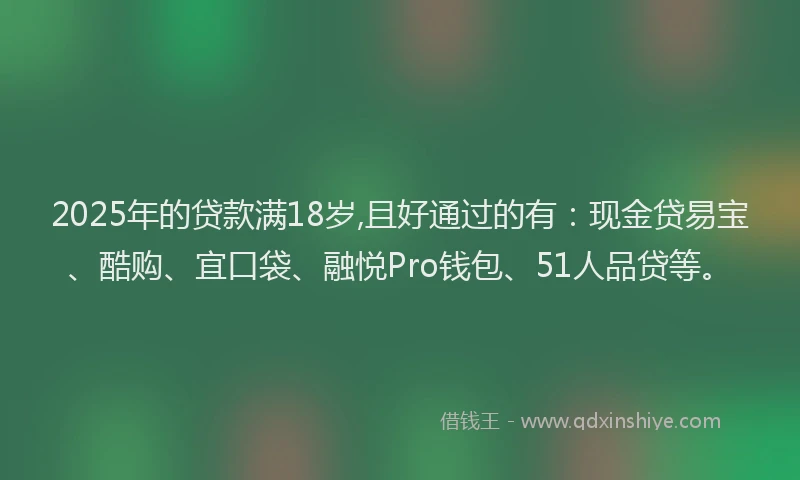 2025年的贷款满18岁,且好通过的有：现金贷易宝、酷购、宜口袋、融悦Pro钱包、51人品贷等。