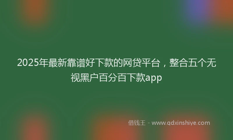 2025年最新靠谱好下款的网贷平台，整合五个无视黑户百分百下款app