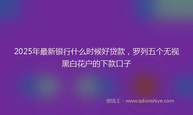 2025年最新银行什么时候好贷款，罗列五个无视黑白花户的下款口子