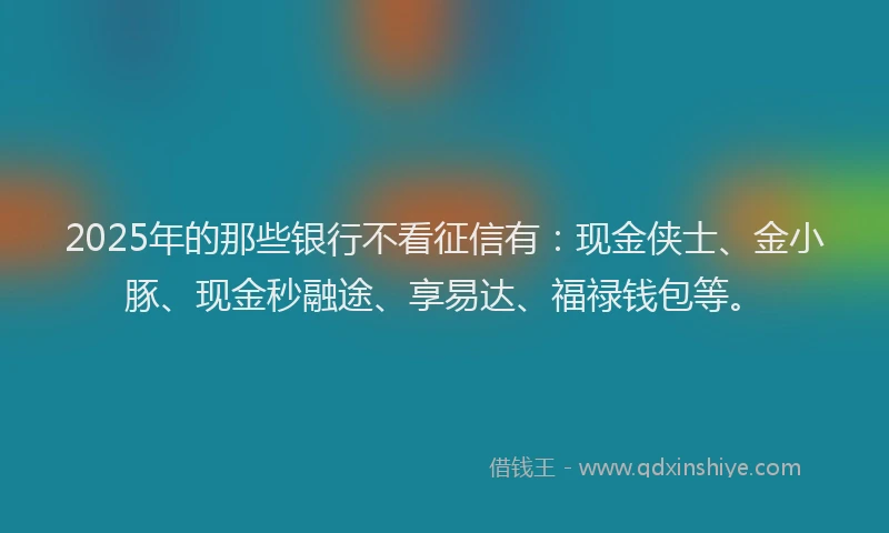 2025年的那些银行不看征信有：现金侠士、金小豚、现金秒融途、享易达、福禄钱包等。