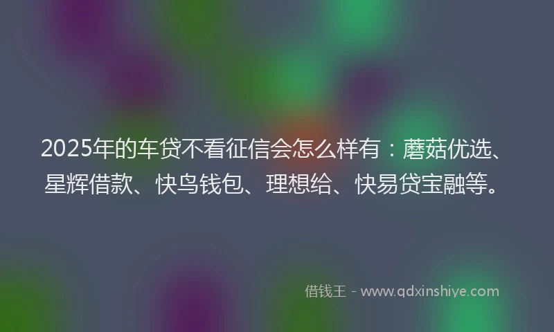 2025年的车贷不看征信会怎么样有：蘑菇优选、星辉借款、快鸟钱包、理想给、快易贷宝融等。