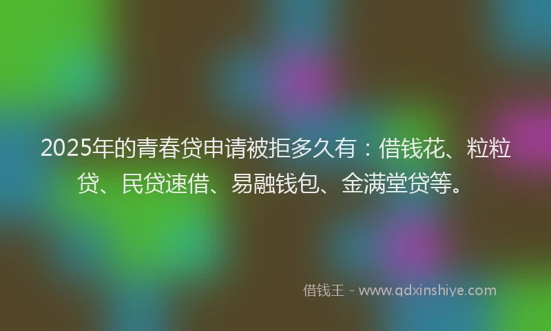 2025年的青春贷申请被拒多久有：借钱花、粒粒贷、民贷速借、易融钱包、金满堂贷等。
