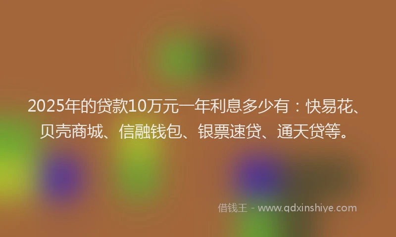 2025年的贷款10万元一年利息多少有：快易花、贝壳商城、信融钱包、银票速贷、通天贷等。