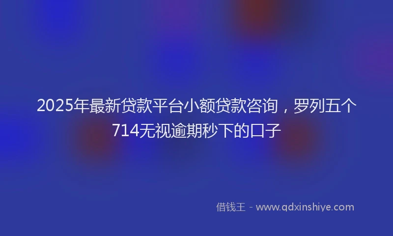 2025年最新贷款平台小额贷款咨询，罗列五个714无视逾期秒下的口子