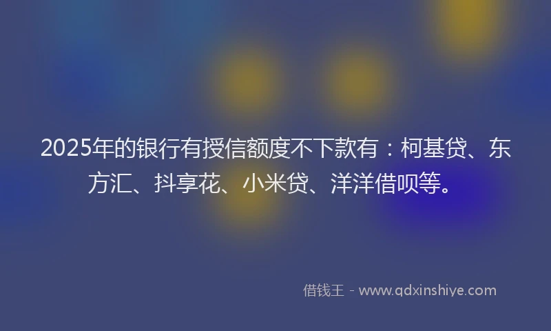 2025年的银行有授信额度不下款有：柯基贷、东方汇、抖享花、小米贷、洋洋借呗等。