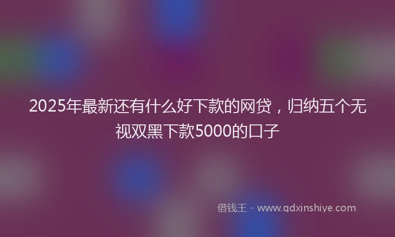 2025年最新还有什么好下款的网贷，归纳五个无视双黑下款5000的口子