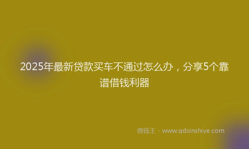 2025年最新贷款买车不通过怎么办，分享5个靠谱借钱利器