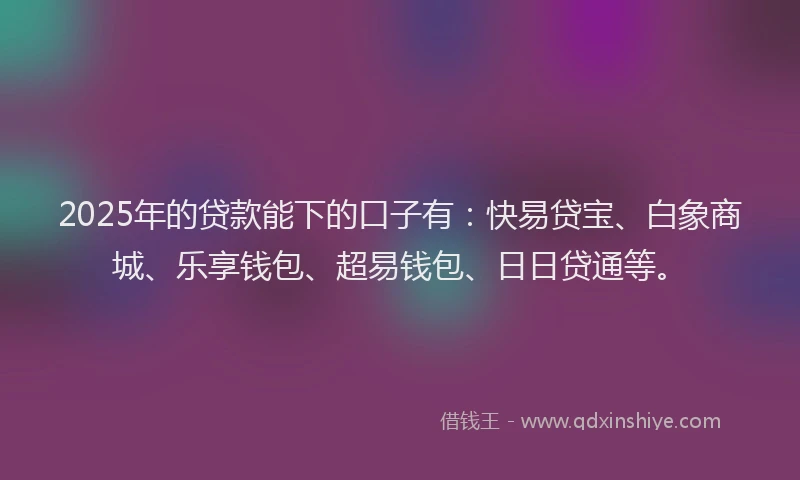 2025年的贷款能下的口子有：快易贷宝、白象商城、乐享钱包、超易钱包、日日贷通等。