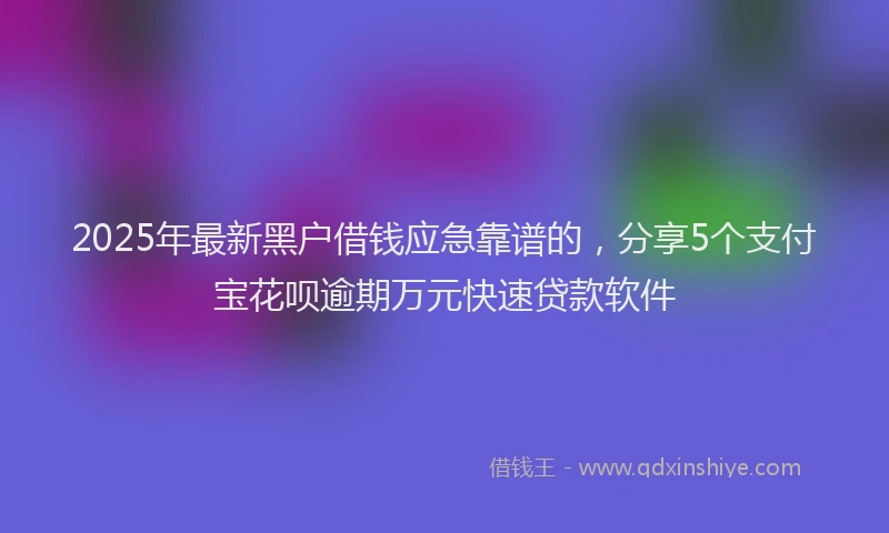 2025年最新黑户借钱应急靠谱的，分享5个支付宝花呗逾期万元快速贷款软件