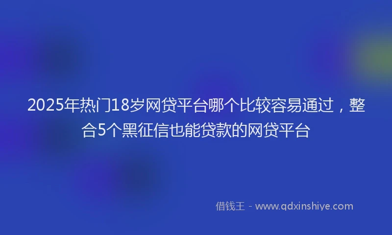 2025年热门18岁网贷平台哪个比较容易通过，整合5个黑征信也能贷款的网贷平台