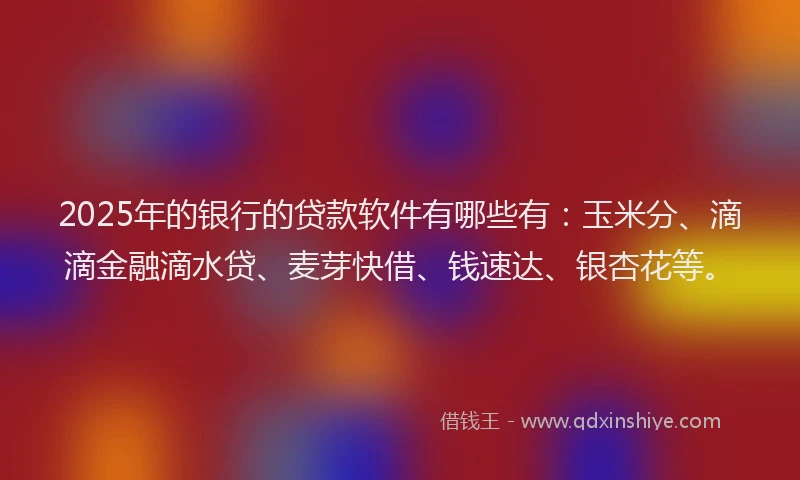 2025年的银行的贷款软件有哪些有：玉米分、滴滴金融滴水贷、麦芽快借、钱速达、银杏花等。