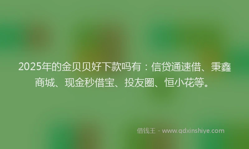 2025年的金贝贝好下款吗有：信贷通速借、秉鑫商城、现金秒借宝、投友圈、恒小花等。