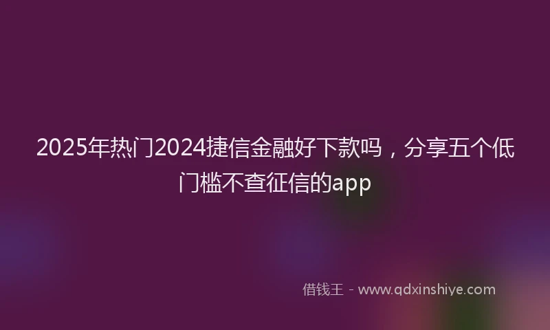 2025年热门2024捷信金融好下款吗，分享五个低门槛不查征信的app