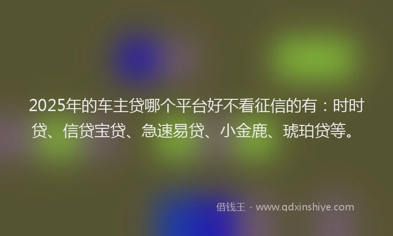2025年的车主贷哪个平台好不看征信的有：时时贷、信贷宝贷、急速易贷、小金鹿、琥珀贷等。