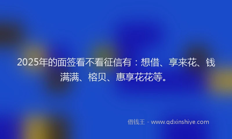 2025年的面签看不看征信有：想借、享来花、钱满满、榕贝、惠享花花等。