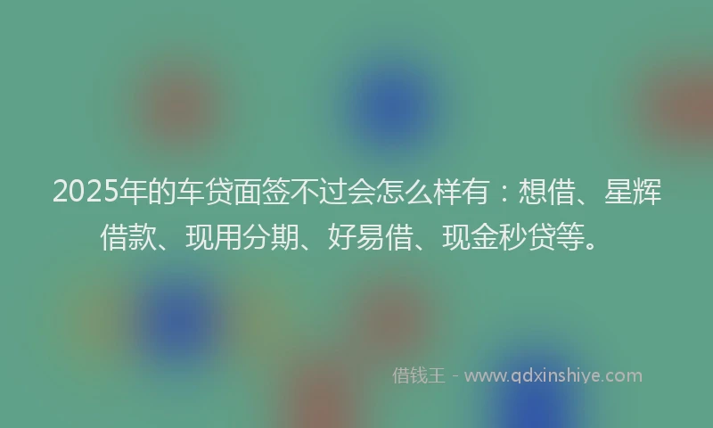 2025年的车贷面签不过会怎么样有：想借、星辉借款、现用分期、好易借、现金秒贷等。