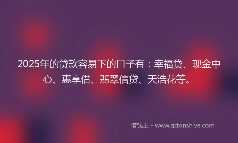 2025年的贷款容易下的口子有：幸福贷、现金中心、惠享借、翡翠信贷、天浩花等。