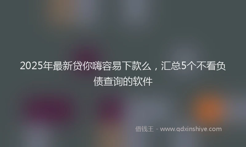 2025年最新贷你嗨容易下款么，汇总5个不看负债查询的软件