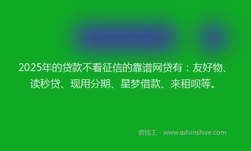 2025年的贷款不看征信的靠谱网贷有：友好物、读秒贷、现用分期、星梦借款、来租呗等。