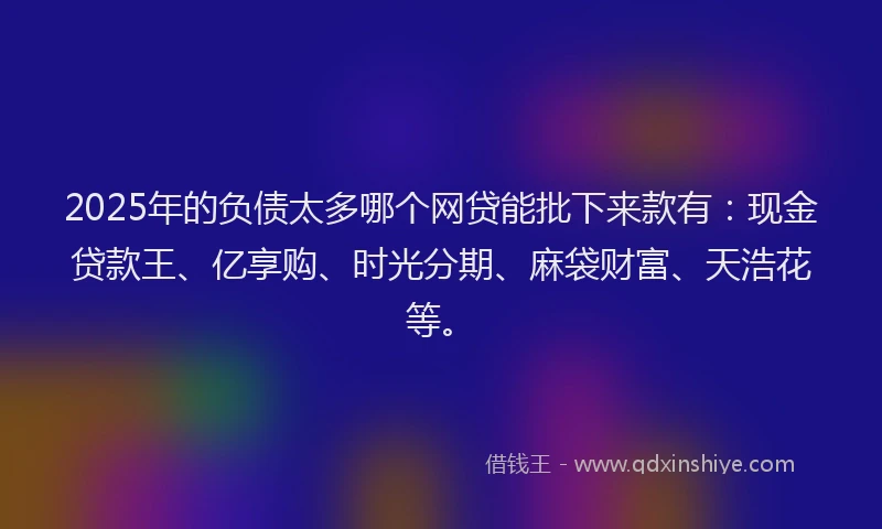 2025年的负债太多哪个网贷能批下来款有：现金贷款王、亿享购、时光分期、麻袋财富、天浩花等。