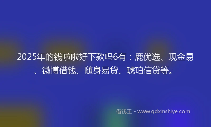 2025年的钱啦啦好下款吗6有：鹿优选、现金易、微博借钱、随身易贷、琥珀信贷等。