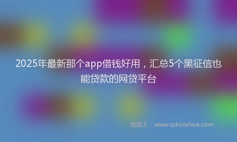 2025年最新那个app借钱好用，汇总5个黑征信也能贷款的网贷平台