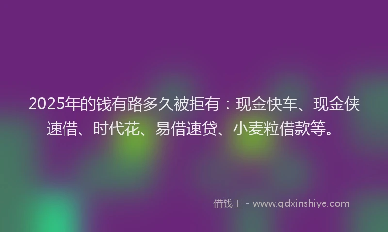 2025年的钱有路多久被拒有：现金快车、现金侠速借、时代花、易借速贷、小麦粒借款等。