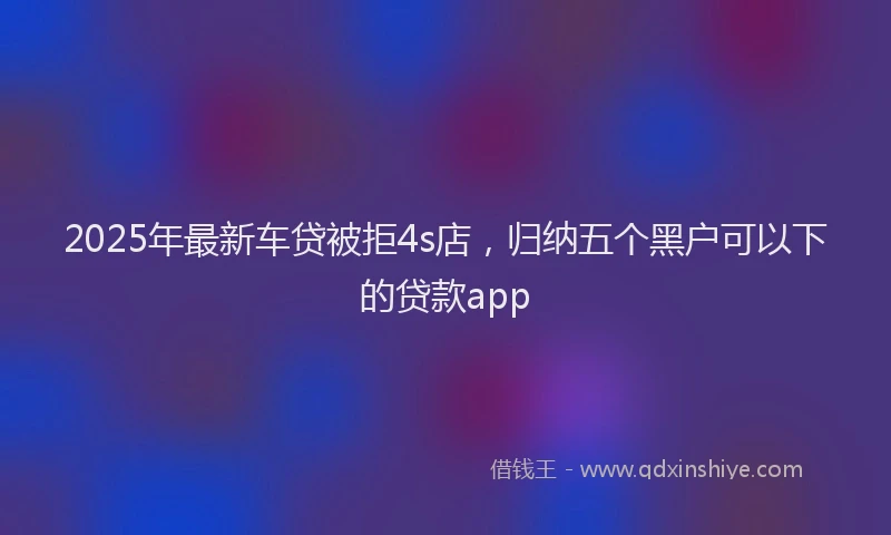 2025年最新车贷被拒4s店，归纳五个黑户可以下的贷款app