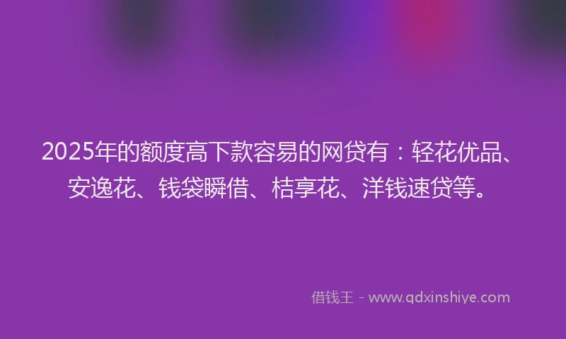 2025年的额度高下款容易的网贷有：轻花优品、安逸花、钱袋瞬借、桔享花、洋钱速贷等。