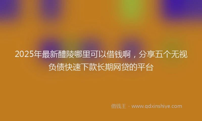 2025年最新醴陵哪里可以借钱啊，分享五个无视负债快速下款长期网贷的平台