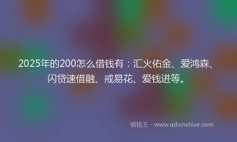 2025年的200怎么借钱有：汇火佑金、爱鸿森、闪贷速借融、戒易花、爱钱进等。