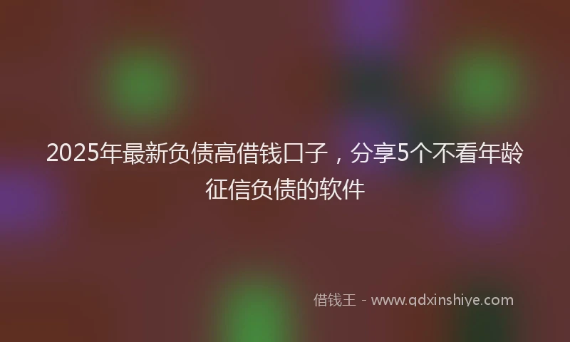 2025年最新负债高借钱口子，分享5个不看年龄征信负债的软件