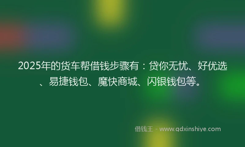 2025年的货车帮借钱步骤有：贷你无忧、好优选、易捷钱包、魔快商城、闪银钱包等。
