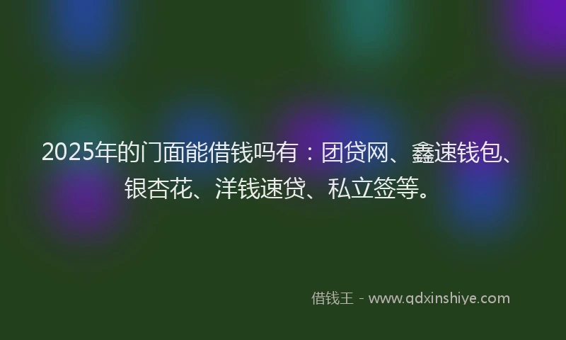 2025年的门面能借钱吗有：团贷网、鑫速钱包、银杏花、洋钱速贷、私立签等。