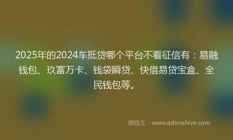 2025年的2024车抵贷哪个平台不看征信有：易融钱包、玖富万卡、钱袋瞬贷、快借易贷宝盒、全民钱包等。