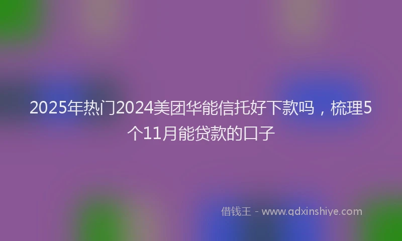 2025年热门2024美团华能信托好下款吗，梳理5个11月能贷款的口子