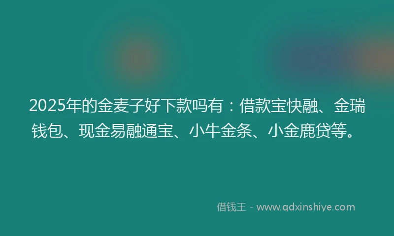 2025年的金麦子好下款吗有：借款宝快融、金瑞钱包、现金易融通宝、小牛金条、小金鹿贷等。