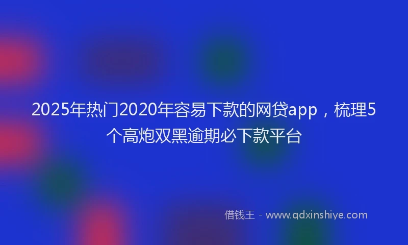 2025年热门2020年容易下款的网贷app，梳理5个高炮双黑逾期必下款平台
