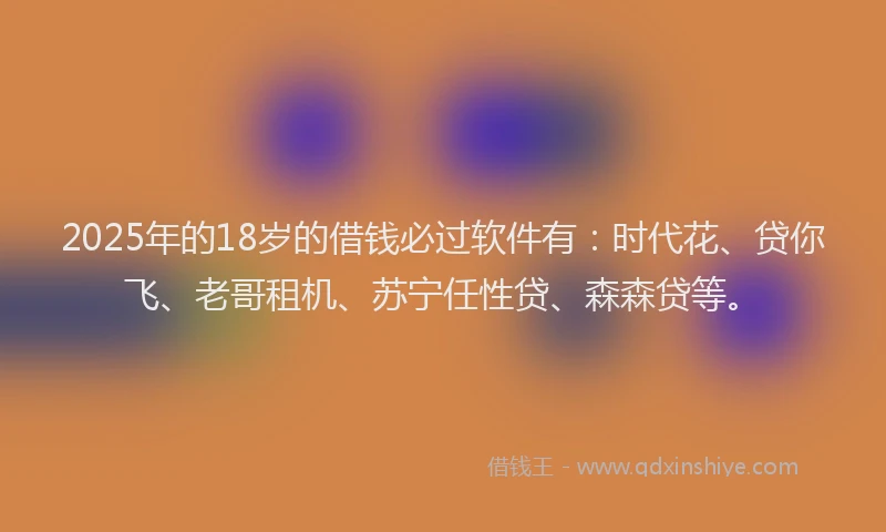 2025年的18岁的借钱必过软件有：时代花、贷你飞、老哥租机、苏宁任性贷、森森贷等。