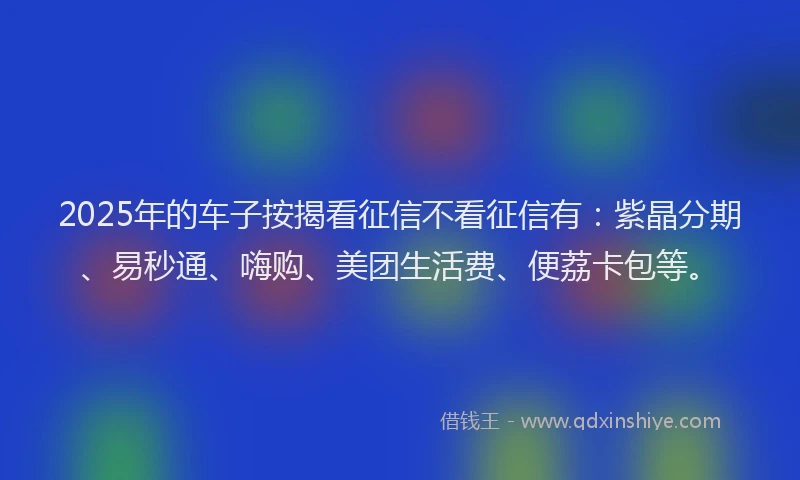 2025年的车子按揭看征信不看征信有：紫晶分期、易秒通、嗨购、美团生活费、便荔卡包等。