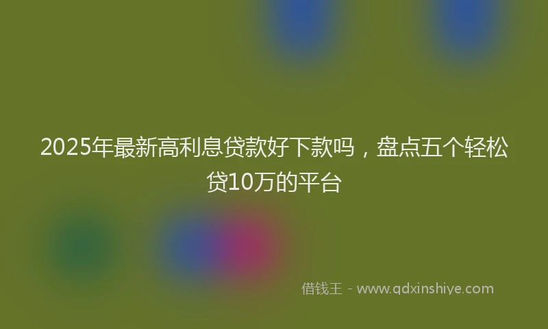 2025年最新高利息贷款好下款吗，盘点五个轻松贷10万的平台